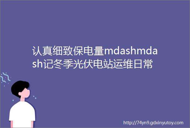 认真细致保电量mdashmdash记冬季光伏电站运维日常